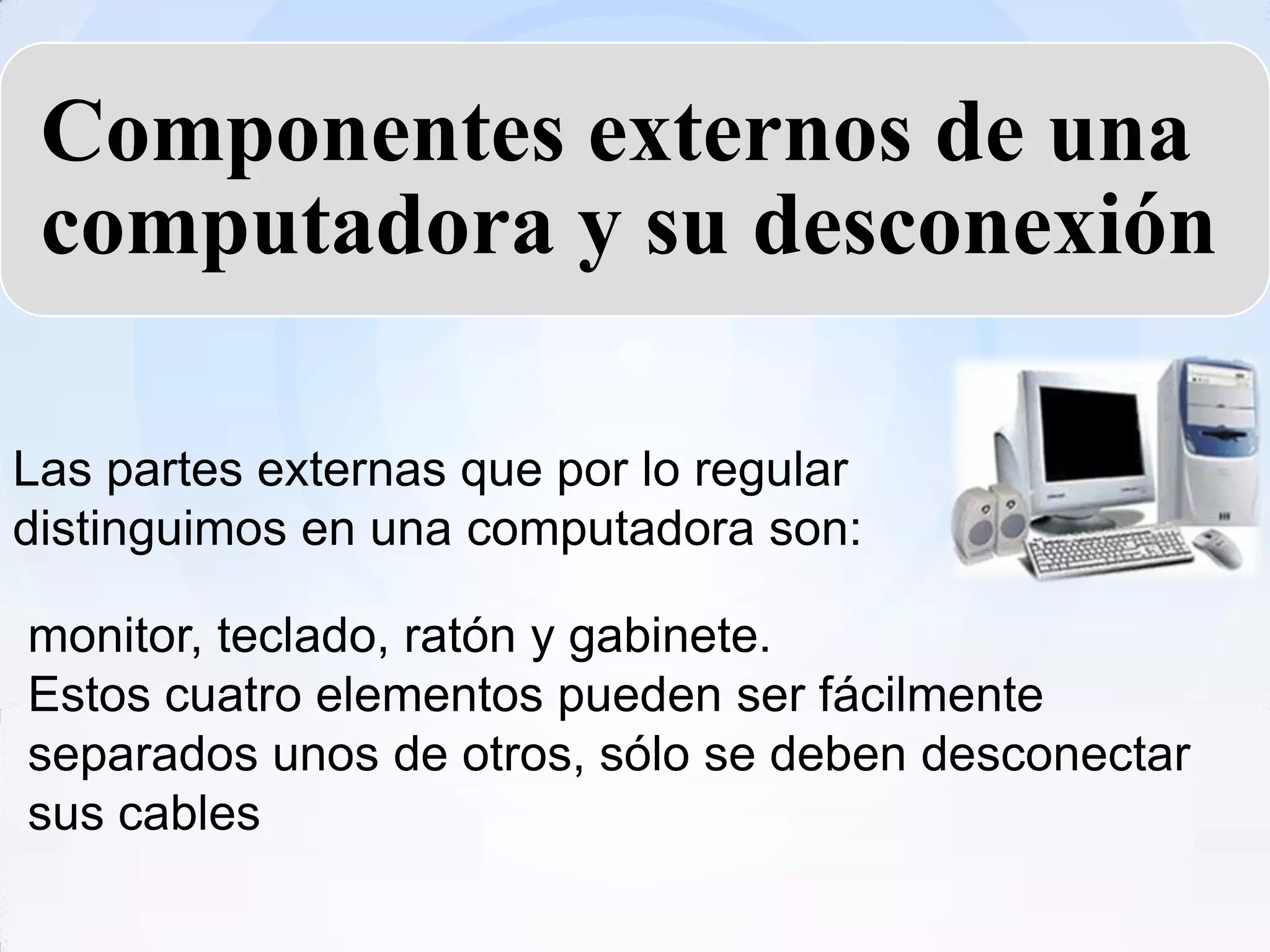 Componentes externos de una
 computadora y su desconexión

Las partes externas que por lo regular
distinguimos en una computadora son:

monitor, teclado, ratón y gabinete.
Estos cuatro elementos pueden ser fácilmente
separados unos de otros, sólo se deben desconectar
sus cables
 