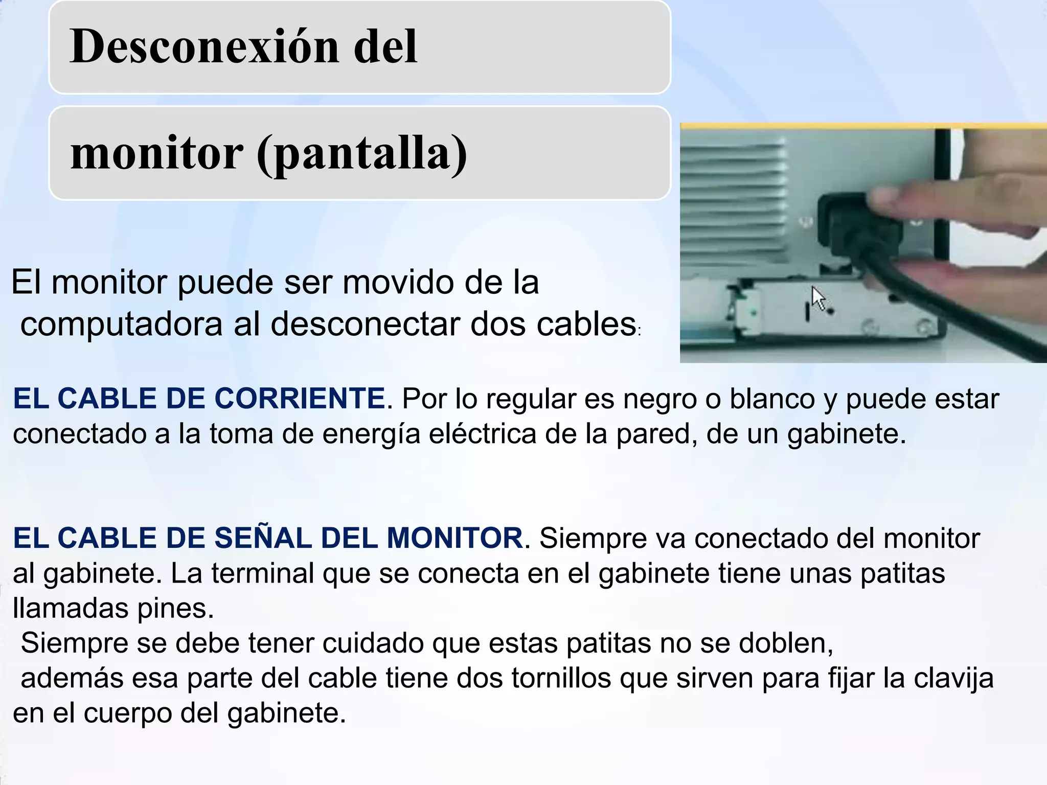 Desconexión del

    monitor (pantalla)

El monitor puede ser movido de la
computadora al desconectar dos cables:

EL CABLE DE CORRIENTE. Por lo regular es negro o blanco y puede estar
conectado a la toma de energía eléctrica de la pared, de un gabinete.


EL CABLE DE SEÑAL DEL MONITOR. Siempre va conectado del monitor
al gabinete. La terminal que se conecta en el gabinete tiene unas patitas
llamadas pines.
 Siempre se debe tener cuidado que estas patitas no se doblen,
 además esa parte del cable tiene dos tornillos que sirven para fijar la clavija
en el cuerpo del gabinete.
 
