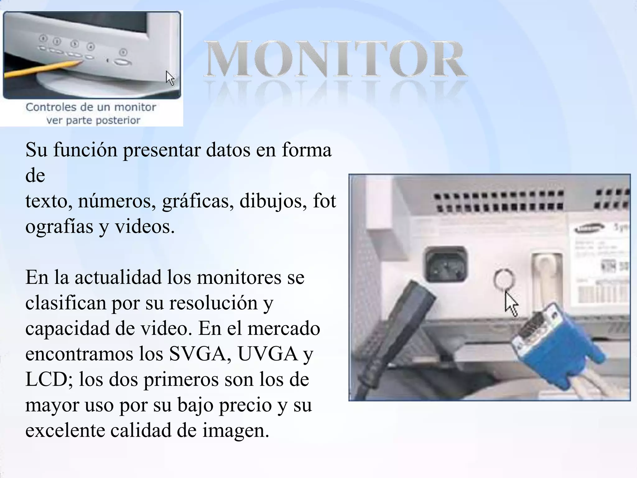Su función presentar datos en forma
de
texto, números, gráficas, dibujos, fot
ografías y videos.

En la actualidad los monitores se
clasifican por su resolución y
capacidad de video. En el mercado
encontramos los SVGA, UVGA y
LCD; los dos primeros son los de
mayor uso por su bajo precio y su
excelente calidad de imagen.
 