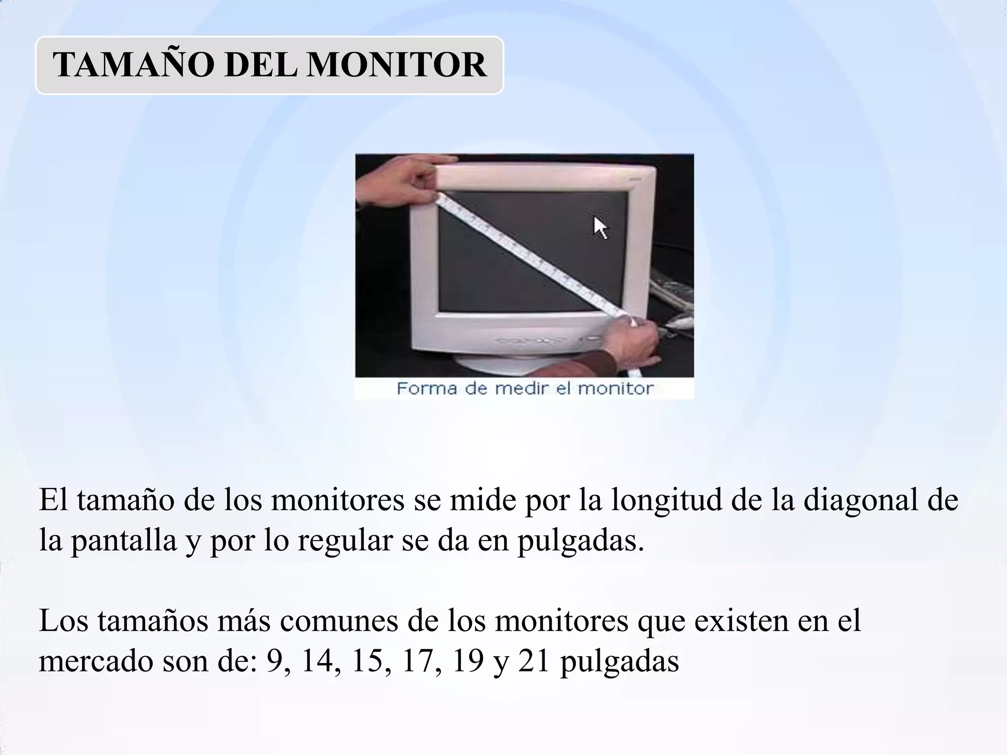TAMAÑO DEL MONITOR




El tamaño de los monitores se mide por la longitud de la diagonal de
la pantalla y por lo regular se da en pulgadas.

Los tamaños más comunes de los monitores que existen en el
mercado son de: 9, 14, 15, 17, 19 y 21 pulgadas
 