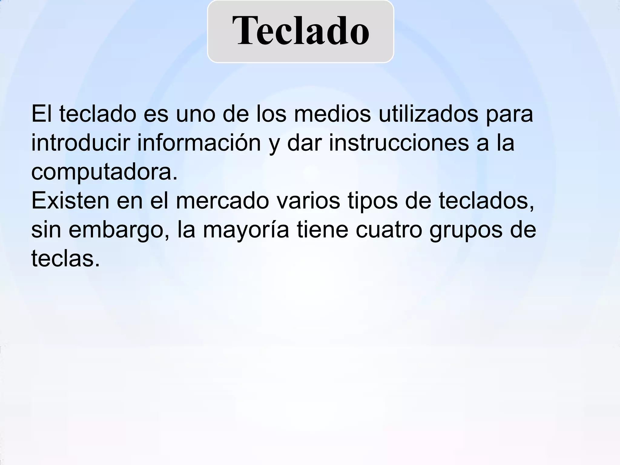 Teclado
El teclado es uno de los medios utilizados para
introducir información y dar instrucciones a la
computadora.
Existen en el mercado varios tipos de teclados,
sin embargo, la mayoría tiene cuatro grupos de
teclas.
 