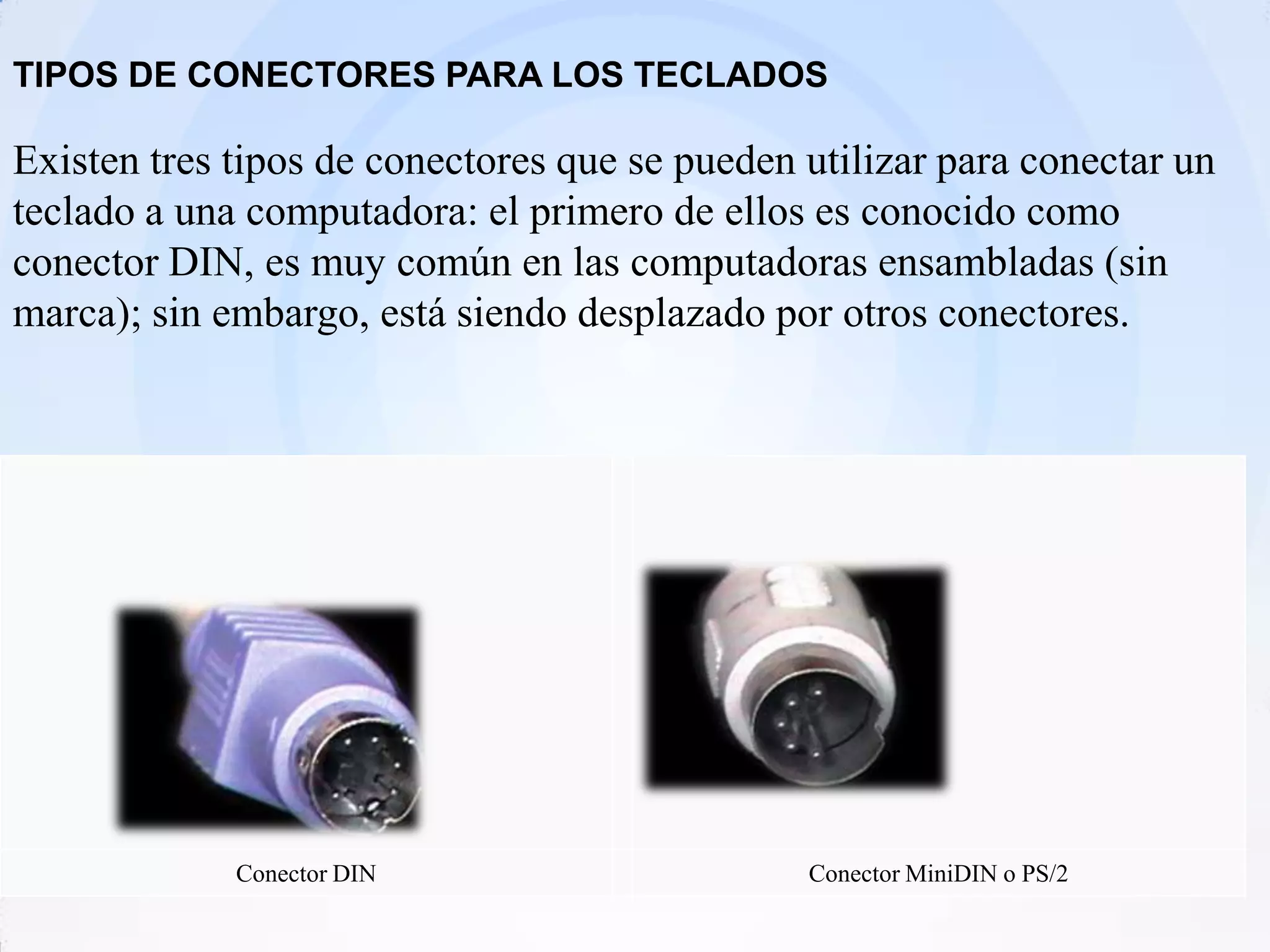 TIPOS DE CONECTORES PARA LOS TECLADOS

Existen tres tipos de conectores que se pueden utilizar para conectar un
teclado a una computadora: el primero de ellos es conocido como
conector DIN, es muy común en las computadoras ensambladas (sin
marca); sin embargo, está siendo desplazado por otros conectores.




             Conector DIN                      Conector MiniDIN o PS/2
 