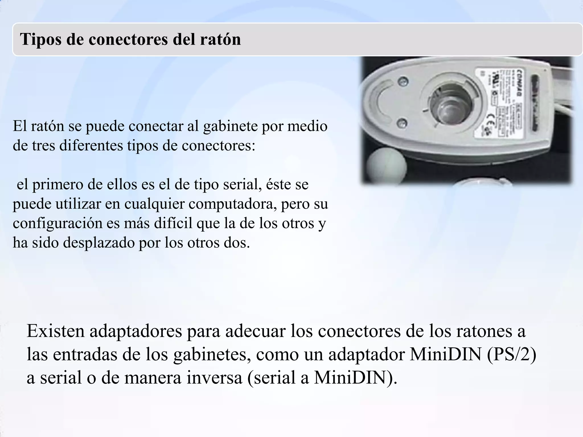 Tipos de conectores del ratón



El ratón se puede conectar al gabinete por medio
de tres diferentes tipos de conectores:

 el primero de ellos es el de tipo serial, éste se
puede utilizar en cualquier computadora, pero su
configuración es más difícil que la de los otros y
ha sido desplazado por los otros dos.




  Existen adaptadores para adecuar los conectores de los ratones a
  las entradas de los gabinetes, como un adaptador MiniDIN (PS/2)
  a serial o de manera inversa (serial a MiniDIN).
 