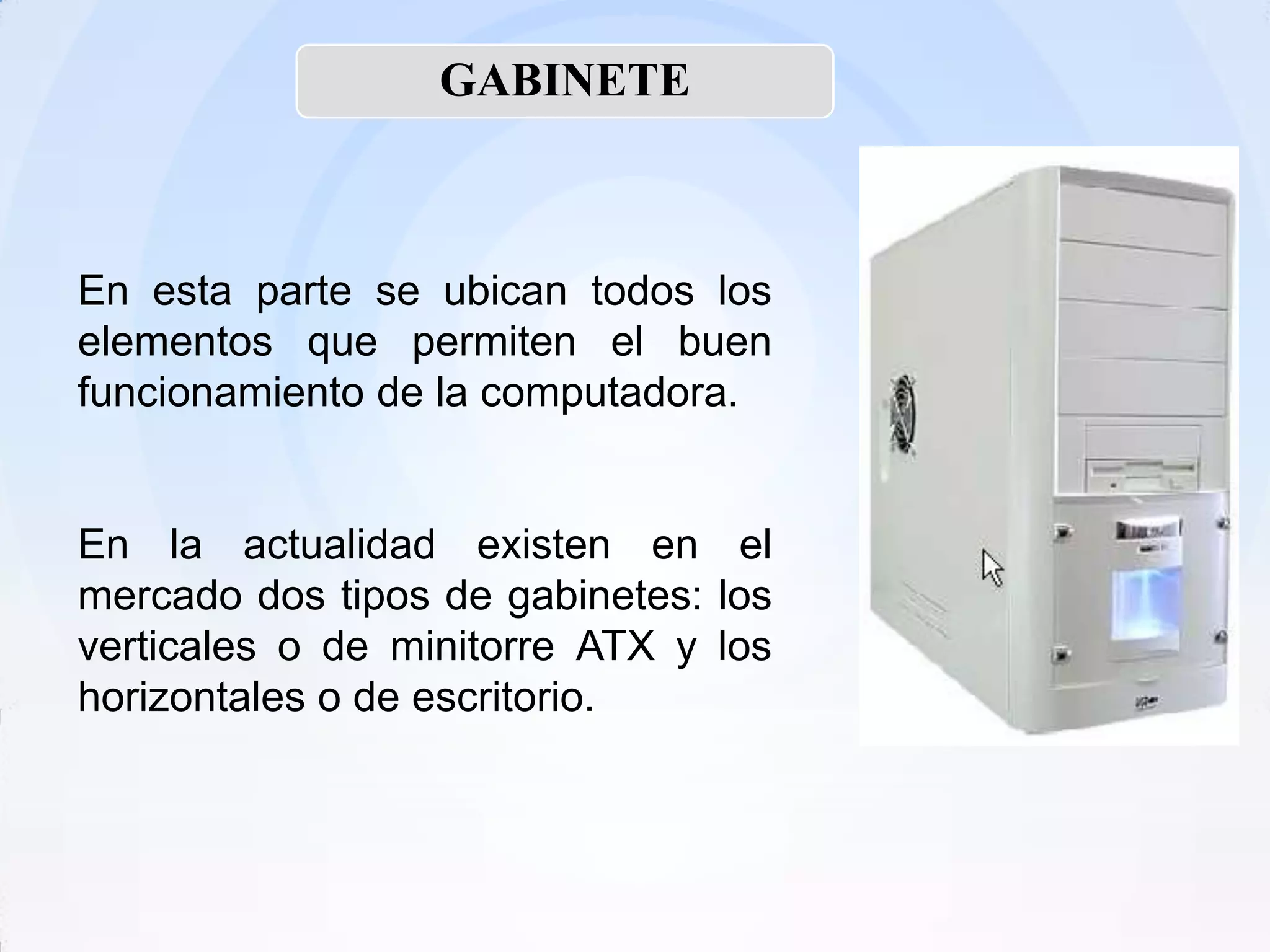 GABINETE



En esta parte se ubican todos los
elementos que permiten el buen
funcionamiento de la computadora.


En la actualidad existen en el
mercado dos tipos de gabinetes: los
verticales o de minitorre ATX y los
horizontales o de escritorio.
 
