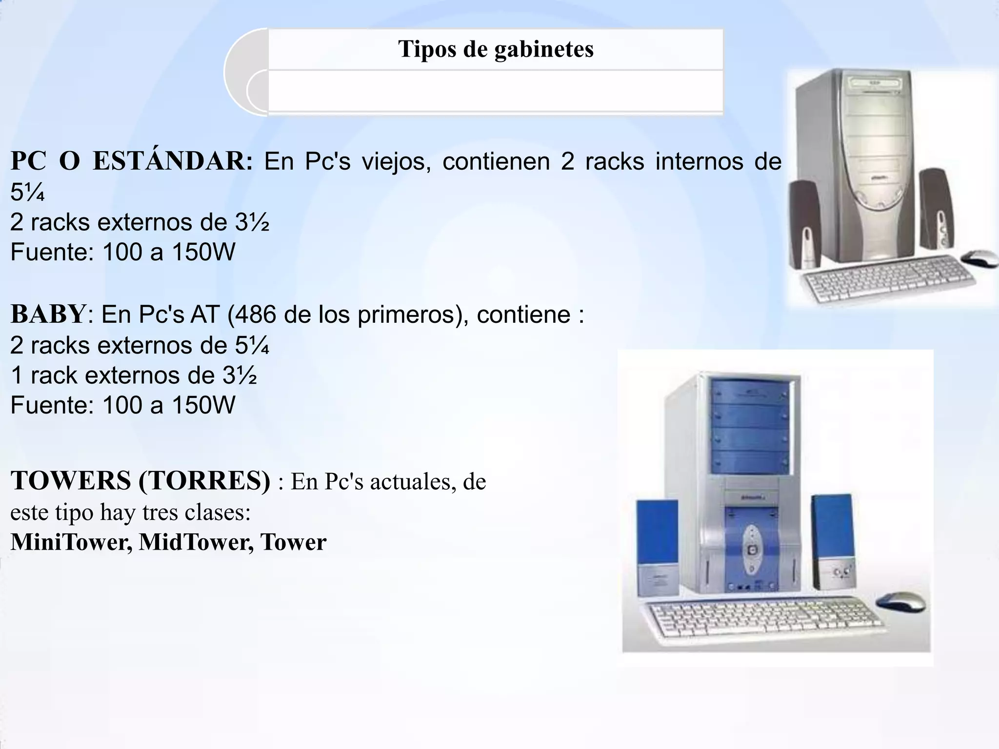 Tipos de gabinetes



PC O ESTÁNDAR: En Pc's viejos, contienen 2 racks internos de
5¼
2 racks externos de 3½
Fuente: 100 a 150W

BABY: En Pc's AT (486 de los primeros), contiene :
2 racks externos de 5¼
1 rack externos de 3½
Fuente: 100 a 150W


TOWERS (TORRES) : En Pc's actuales, de
este tipo hay tres clases:
MiniTower, MidTower, Tower
 