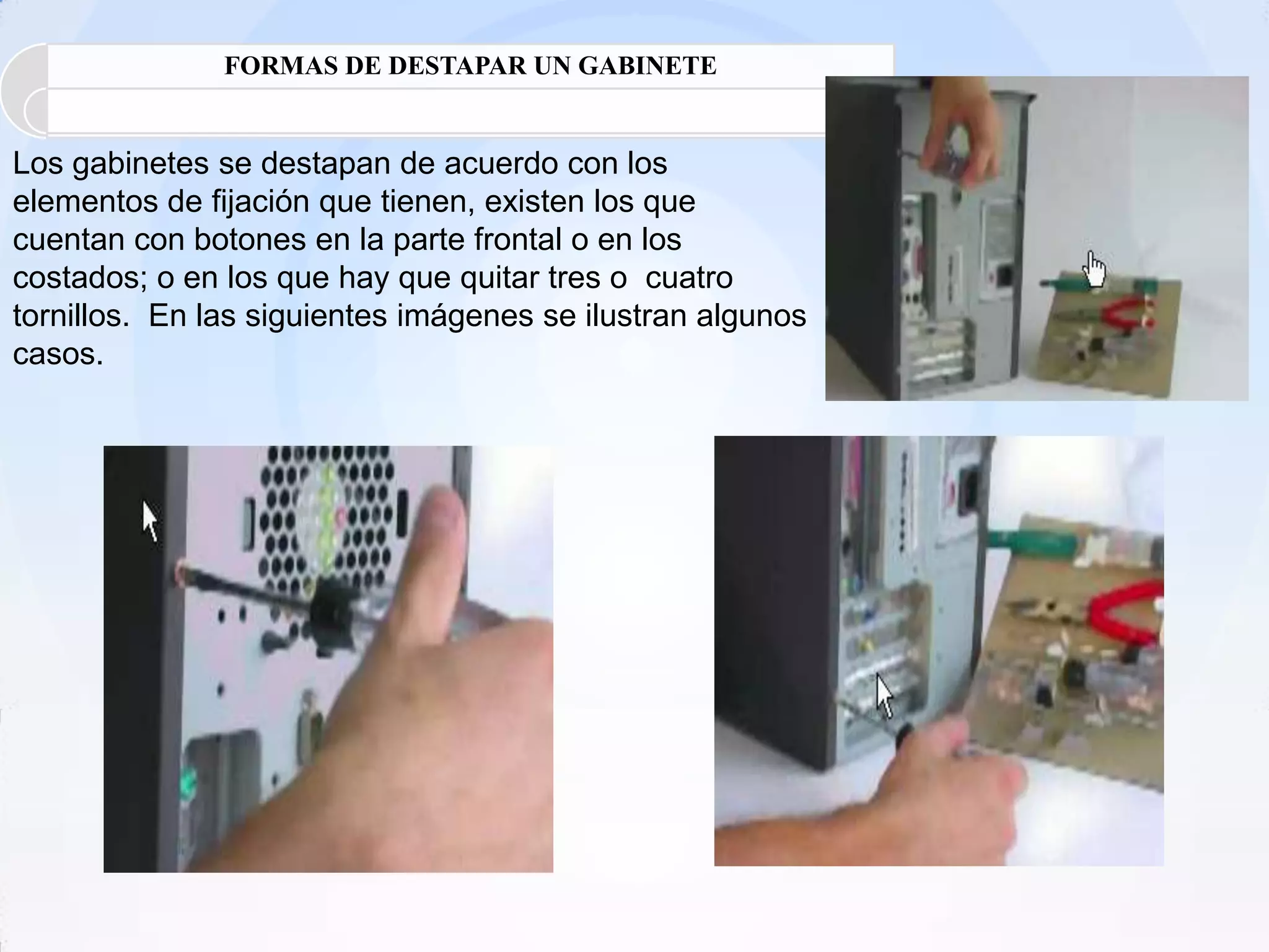 FORMAS DE DESTAPAR UN GABINETE


Los gabinetes se destapan de acuerdo con los
elementos de fijación que tienen, existen los que
cuentan con botones en la parte frontal o en los
costados; o en los que hay que quitar tres o cuatro
tornillos. En las siguientes imágenes se ilustran algunos
casos.
 