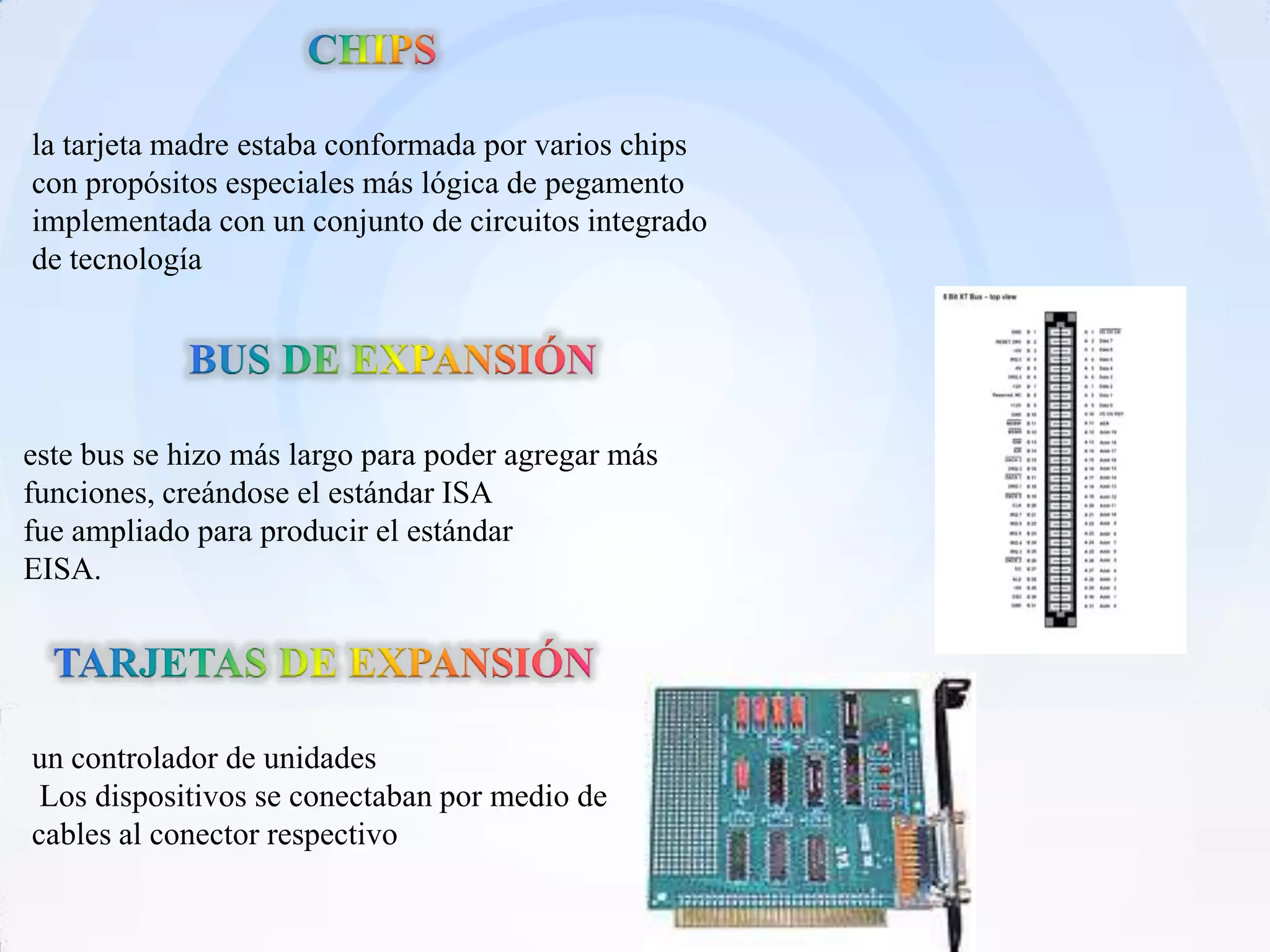 la tarjeta madre estaba conformada por varios chips
con propósitos especiales más lógica de pegamento
implementada con un conjunto de circuitos integrado
de tecnología




este bus se hizo más largo para poder agregar más
funciones, creándose el estándar ISA
fue ampliado para producir el estándar
EISA.




un controlador de unidades
 Los dispositivos se conectaban por medio de
cables al conector respectivo
 