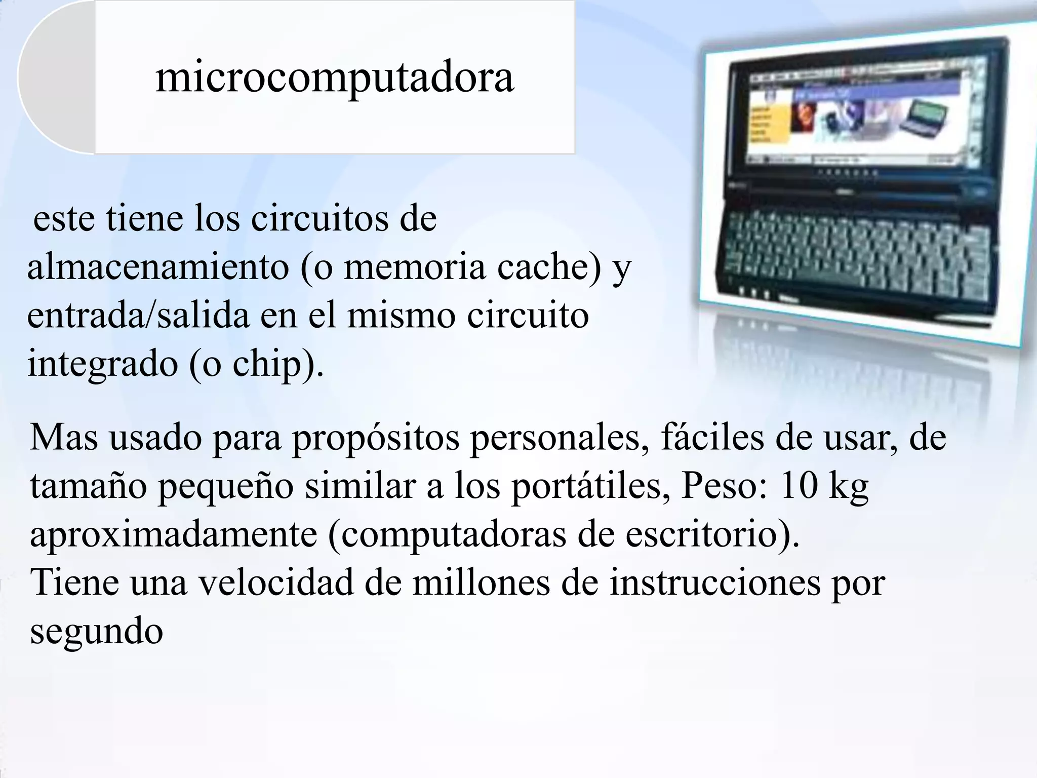 microcomputadora

 este tiene los circuitos de
almacenamiento (o memoria cache) y
entrada/salida en el mismo circuito
integrado (o chip).
Mas usado para propósitos personales, fáciles de usar, de
tamaño pequeño similar a los portátiles, Peso: 10 kg
aproximadamente (computadoras de escritorio).
Tiene una velocidad de millones de instrucciones por
segundo
 