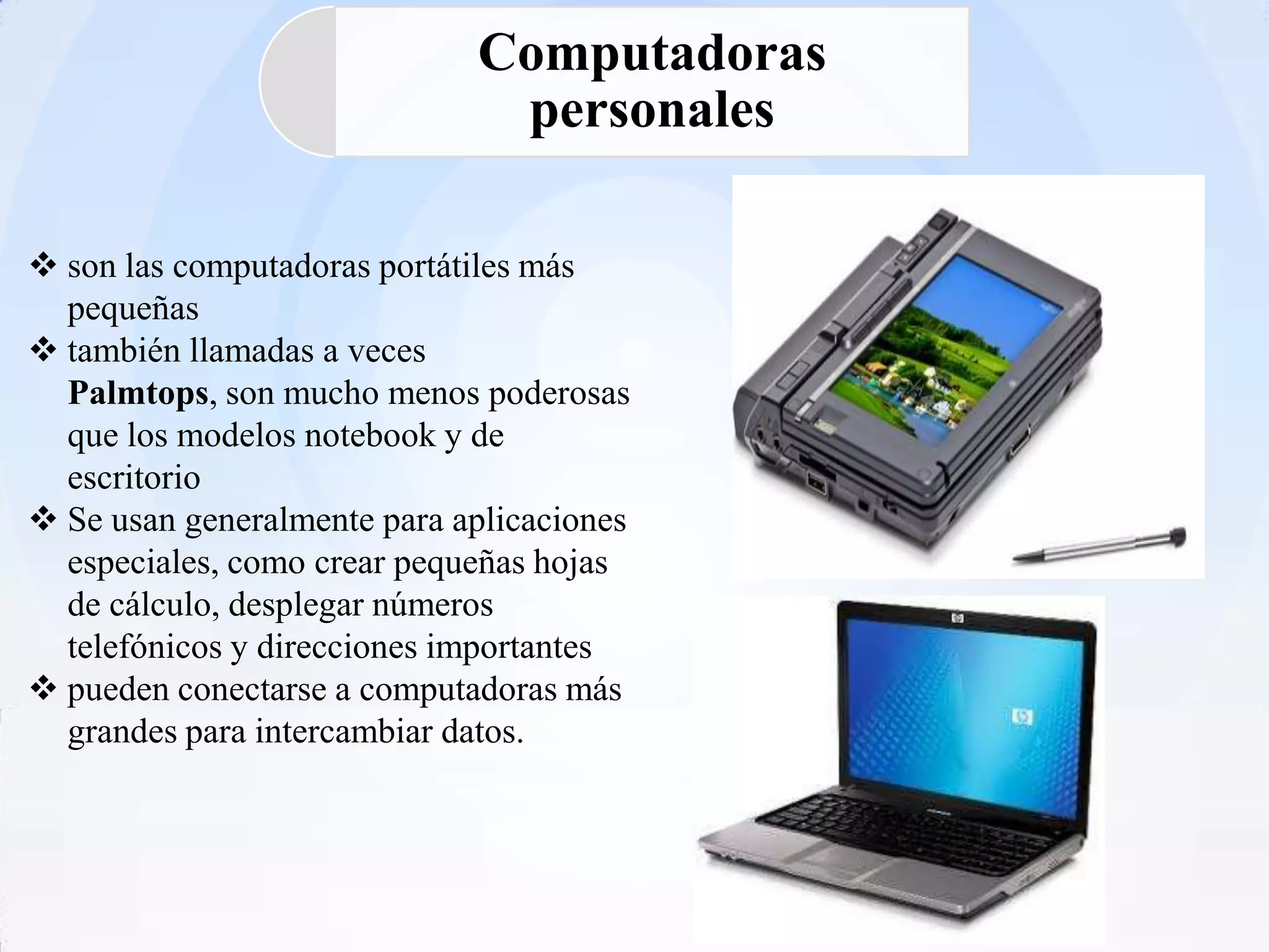 Computadoras
                              personales

 son las computadoras portátiles más
  pequeñas
 también llamadas a veces
  Palmtops, son mucho menos poderosas
  que los modelos notebook y de
  escritorio
 Se usan generalmente para aplicaciones
  especiales, como crear pequeñas hojas
  de cálculo, desplegar números
  telefónicos y direcciones importantes
 pueden conectarse a computadoras más
  grandes para intercambiar datos.
 