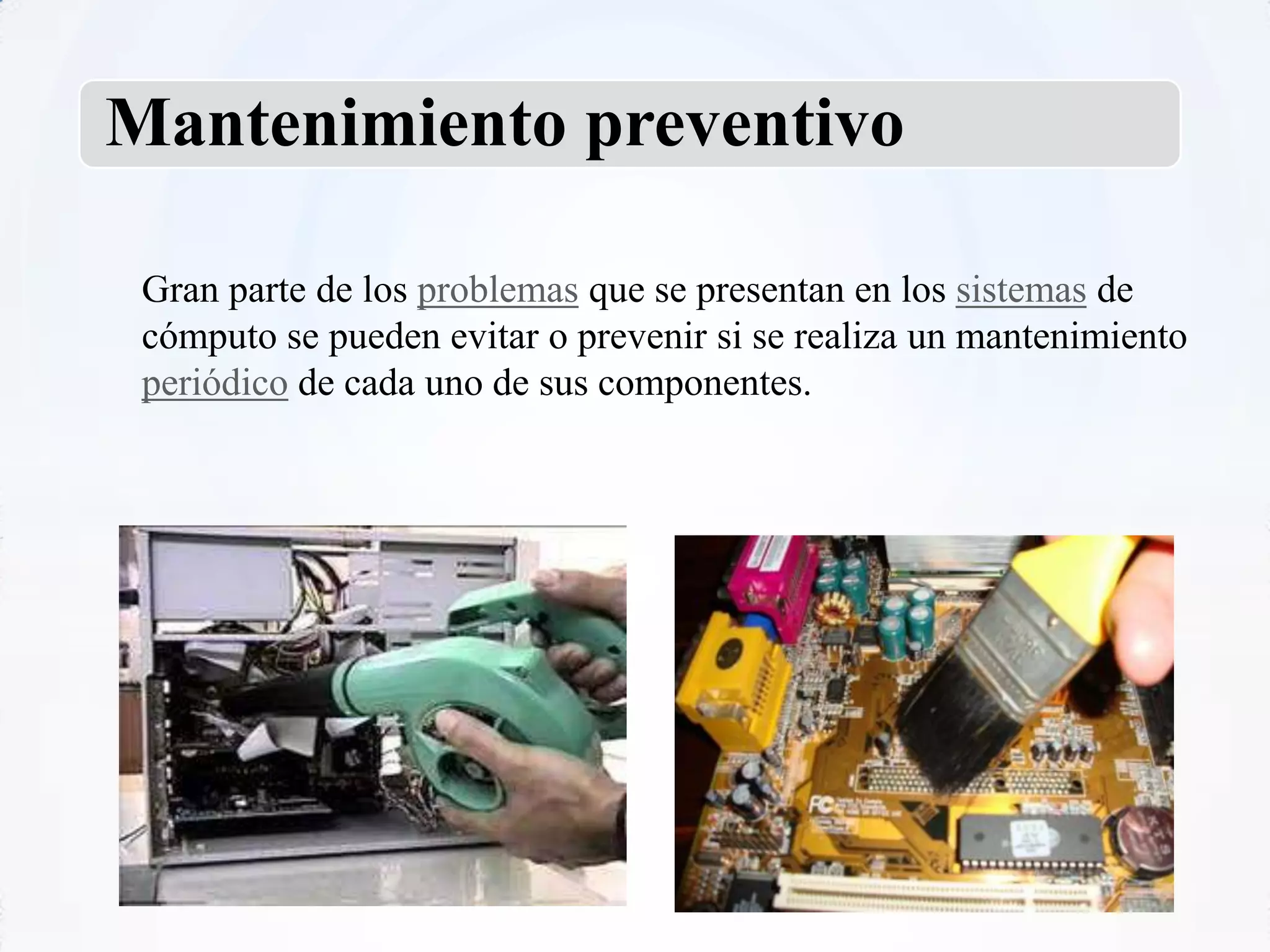 Mantenimiento preventivo

 Gran parte de los problemas que se presentan en los sistemas de
 cómputo se pueden evitar o prevenir si se realiza un mantenimiento
 periódico de cada uno de sus componentes.
 
