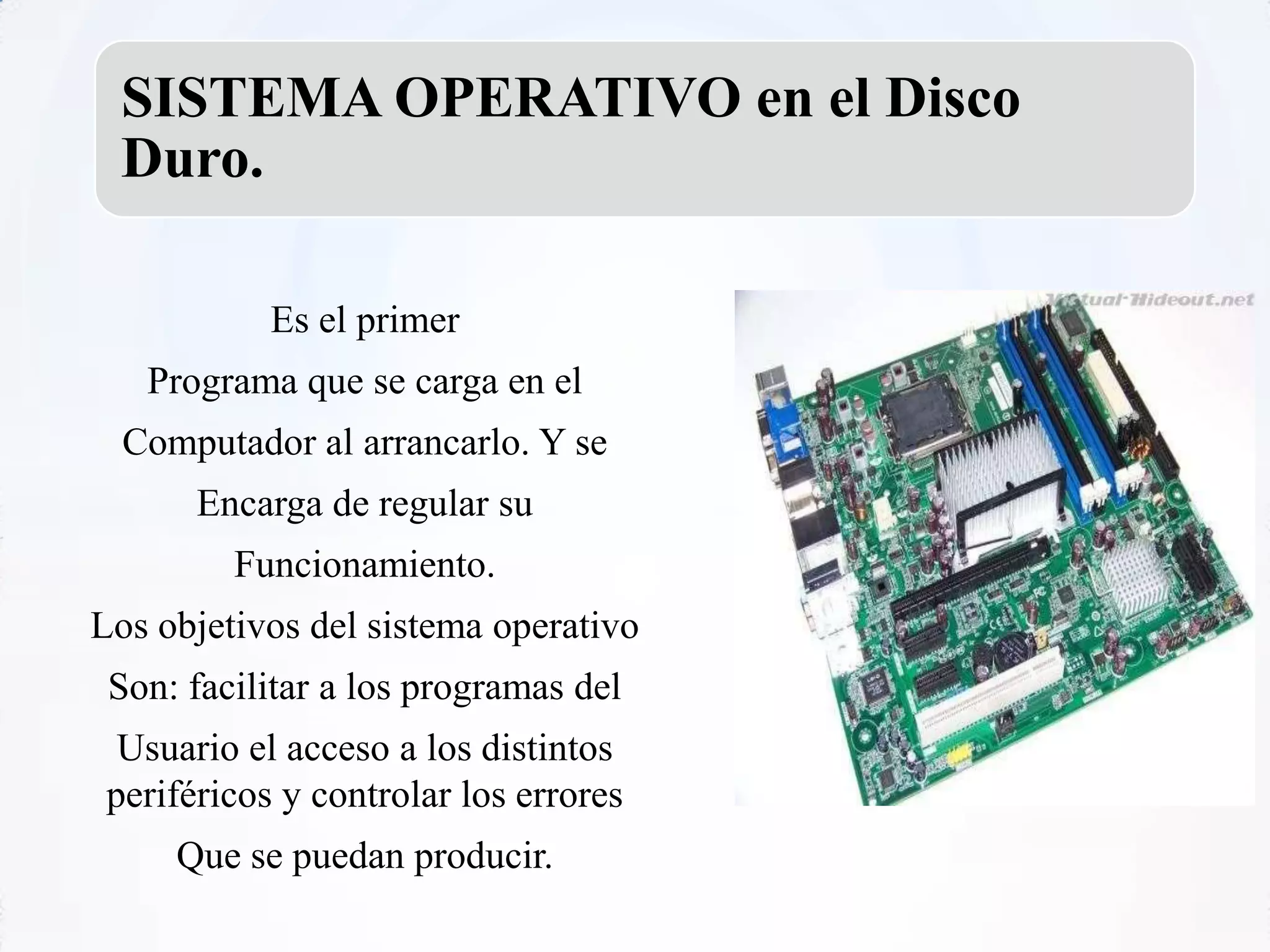 SISTEMA OPERATIVO en el Disco
 Duro.

            Es el primer
   Programa que se carga en el
  Computador al arrancarlo. Y se
       Encarga de regular su
         Funcionamiento.
Los objetivos del sistema operativo
 Son: facilitar a los programas del
  Usuario el acceso a los distintos
 periféricos y controlar los errores
     Que se puedan producir.
 