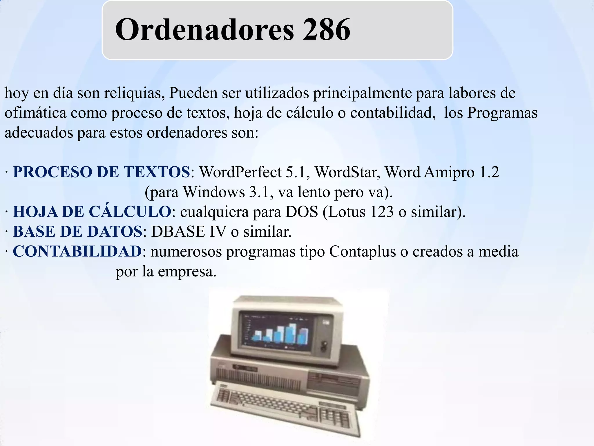 Ordenadores 286
hoy en día son reliquias, Pueden ser utilizados principalmente para labores de
ofimática como proceso de textos, hoja de cálculo o contabilidad, los Programas
adecuados para estos ordenadores son:

· PROCESO DE TEXTOS: WordPerfect 5.1, WordStar, Word Amipro 1.2
                  (para Windows 3.1, va lento pero va).
· HOJA DE CÁLCULO: cualquiera para DOS (Lotus 123 o similar).
· BASE DE DATOS: DBASE IV o similar.
· CONTABILIDAD: numerosos programas tipo Contaplus o creados a media
             por la empresa.
 