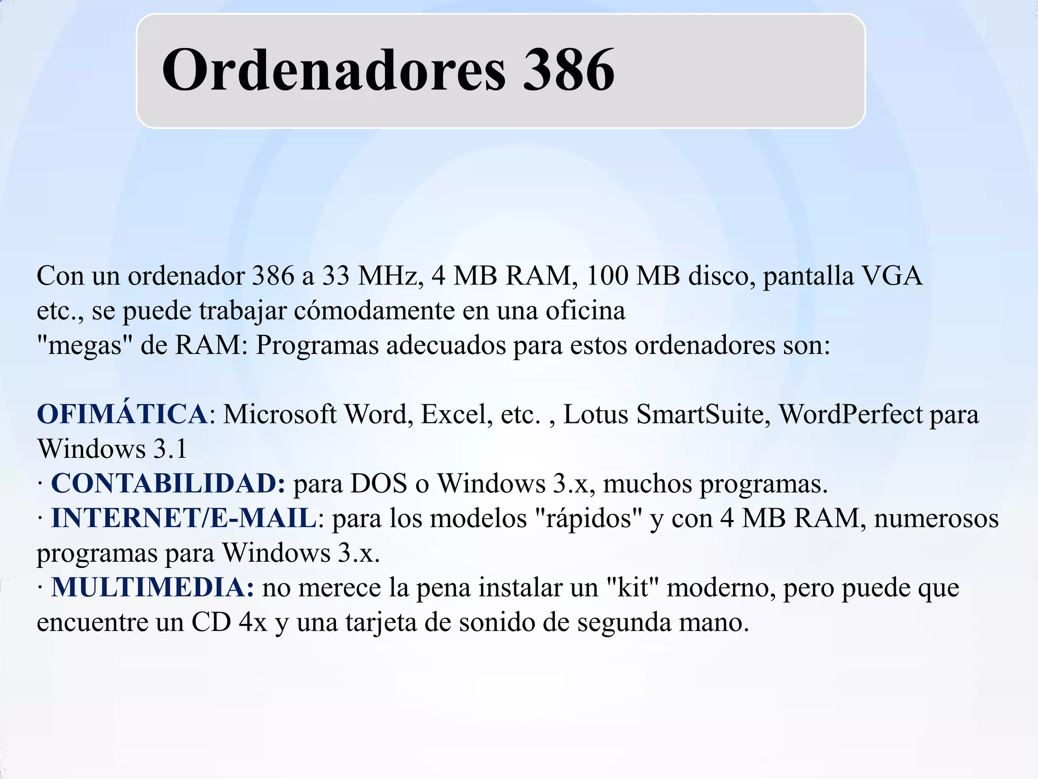Ordenadores 386


Con un ordenador 386 a 33 MHz, 4 MB RAM, 100 MB disco, pantalla VGA
etc., se puede trabajar cómodamente en una oficina
"megas" de RAM: Programas adecuados para estos ordenadores son:

OFIMÁTICA: Microsoft Word, Excel, etc. , Lotus SmartSuite, WordPerfect para
Windows 3.1
· CONTABILIDAD: para DOS o Windows 3.x, muchos programas.
· INTERNET/E-MAIL: para los modelos "rápidos" y con 4 MB RAM, numerosos
programas para Windows 3.x.
· MULTIMEDIA: no merece la pena instalar un "kit" moderno, pero puede que
encuentre un CD 4x y una tarjeta de sonido de segunda mano.
 