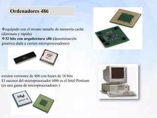 Ordenadores 486


equipado con el mismo tamaño de memoria caché
(diminuta y rápida)
32 bits con arquitectura x86 (denominación
genérica dada a ciertos microprocesadores)




existen versiones de 486 con buses de 16 bits
El sucesor del microprocesador i486 es el Intel Pentium
(es una gama de microprocesadores )
 