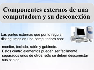 Componentes externos de una
 computadora y su desconexión

Las partes externas que por lo regular
distinguimos en una computadora son:

monitor, teclado, ratón y gabinete.
Estos cuatro elementos pueden ser fácilmente
separados unos de otros, sólo se deben desconectar
sus cables
 