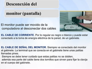 Desconexión del

    monitor (pantalla)

El monitor puede ser movido de la
computadora al desconectar dos cables:

EL CABLE DE CORRIENTE. Por lo regular es negro o blanco y puede estar
conectado a la toma de energía eléctrica de la pared, de un gabinete.


EL CABLE DE SEÑAL DEL MONITOR. Siempre va conectado del monitor
al gabinete. La terminal que se conecta en el gabinete tiene unas patitas
llamadas pines.
 Siempre se debe tener cuidado que estas patitas no se doblen,
 además esa parte del cable tiene dos tornillos que sirven para fijar la clavija
en el cuerpo del gabinete.
 