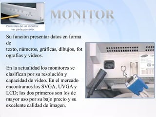 Su función presentar datos en forma
de
texto, números, gráficas, dibujos, fot
ografías y videos.

En la actualidad los monitores se
clasifican por su resolución y
capacidad de video. En el mercado
encontramos los SVGA, UVGA y
LCD; los dos primeros son los de
mayor uso por su bajo precio y su
excelente calidad de imagen.
 