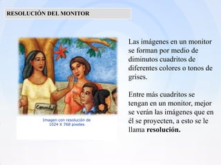 RESOLUCIÓN DEL MONITOR



                                    Las imágenes en un monitor
                                    se forman por medio de
                                    diminutos cuadritos de
                                    diferentes colores o tonos de
                                    grises.

                                    Entre más cuadritos se
                                    tengan en un monitor, mejor
                                    se verán las imágenes que en
         Imagen con resolución de   él se proyecten, a esto se le
           1024 X 768 pixeles
                                    llama resolución.
 