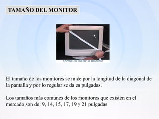 TAMAÑO DEL MONITOR




El tamaño de los monitores se mide por la longitud de la diagonal de
la pantalla y por lo regular se da en pulgadas.

Los tamaños más comunes de los monitores que existen en el
mercado son de: 9, 14, 15, 17, 19 y 21 pulgadas
 