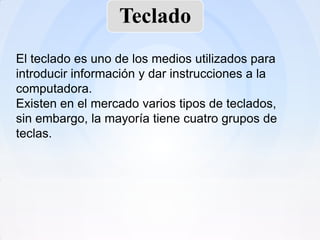 Teclado
El teclado es uno de los medios utilizados para
introducir información y dar instrucciones a la
computadora.
Existen en el mercado varios tipos de teclados,
sin embargo, la mayoría tiene cuatro grupos de
teclas.
 