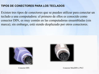 TIPOS DE CONECTORES PARA LOS TECLADOS

Existen tres tipos de conectores que se pueden utilizar para conectar un
teclado a una computadora: el primero de ellos es conocido como
conector DIN, es muy común en las computadoras ensambladas (sin
marca); sin embargo, está siendo desplazado por otros conectores.




             Conector DIN                      Conector MiniDIN o PS/2
 