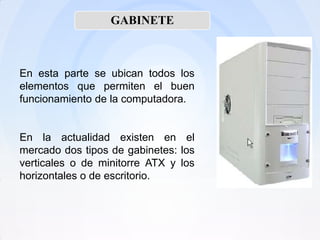 GABINETE



En esta parte se ubican todos los
elementos que permiten el buen
funcionamiento de la computadora.


En la actualidad existen en el
mercado dos tipos de gabinetes: los
verticales o de minitorre ATX y los
horizontales o de escritorio.
 