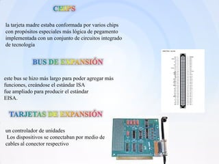 la tarjeta madre estaba conformada por varios chips
con propósitos especiales más lógica de pegamento
implementada con un conjunto de circuitos integrado
de tecnología




este bus se hizo más largo para poder agregar más
funciones, creándose el estándar ISA
fue ampliado para producir el estándar
EISA.




un controlador de unidades
 Los dispositivos se conectaban por medio de
cables al conector respectivo
 