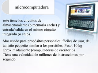 microcomputadora

 este tiene los circuitos de
almacenamiento (o memoria cache) y
entrada/salida en el mismo circuito
integrado (o chip).
Mas usado para propósitos personales, fáciles de usar, de
tamaño pequeño similar a los portátiles, Peso: 10 kg
aproximadamente (computadoras de escritorio).
Tiene una velocidad de millones de instrucciones por
segundo
 