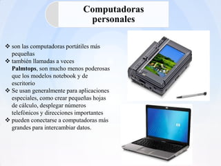 Computadoras
                              personales

 son las computadoras portátiles más
  pequeñas
 también llamadas a veces
  Palmtops, son mucho menos poderosas
  que los modelos notebook y de
  escritorio
 Se usan generalmente para aplicaciones
  especiales, como crear pequeñas hojas
  de cálculo, desplegar números
  telefónicos y direcciones importantes
 pueden conectarse a computadoras más
  grandes para intercambiar datos.
 
