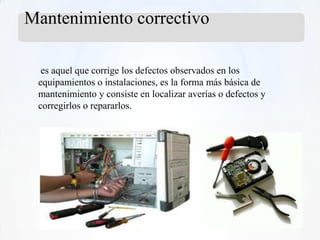 Mantenimiento correctivo

  es aquel que corrige los defectos observados en los
 equipamientos o instalaciones, es la forma más básica de
 mantenimiento y consiste en localizar averías o defectos y
 corregirlos o repararlos.
 