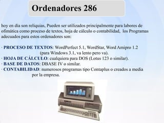 Ordenadores 286
hoy en día son reliquias, Pueden ser utilizados principalmente para labores de
ofimática como proceso de textos, hoja de cálculo o contabilidad, los Programas
adecuados para estos ordenadores son:

· PROCESO DE TEXTOS: WordPerfect 5.1, WordStar, Word Amipro 1.2
                  (para Windows 3.1, va lento pero va).
· HOJA DE CÁLCULO: cualquiera para DOS (Lotus 123 o similar).
· BASE DE DATOS: DBASE IV o similar.
· CONTABILIDAD: numerosos programas tipo Contaplus o creados a media
             por la empresa.
 