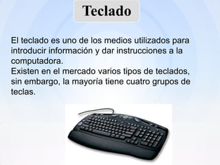 Teclado
El teclado es uno de los medios utilizados para
introducir información y dar instrucciones a la
computadora.
Existen en el mercado varios tipos de teclados,
sin embargo, la mayoría tiene cuatro grupos de
teclas.
 