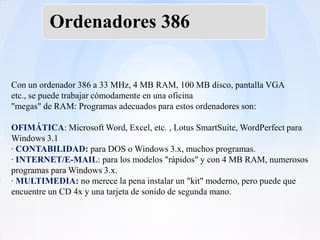 Ordenadores 386


Con un ordenador 386 a 33 MHz, 4 MB RAM, 100 MB disco, pantalla VGA
etc., se puede trabajar cómodamente en una oficina
"megas" de RAM: Programas adecuados para estos ordenadores son:

OFIMÁTICA: Microsoft Word, Excel, etc. , Lotus SmartSuite, WordPerfect para
Windows 3.1
· CONTABILIDAD: para DOS o Windows 3.x, muchos programas.
· INTERNET/E-MAIL: para los modelos "rápidos" y con 4 MB RAM, numerosos
programas para Windows 3.x.
· MULTIMEDIA: no merece la pena instalar un "kit" moderno, pero puede que
encuentre un CD 4x y una tarjeta de sonido de segunda mano.
 