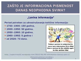 ZAŠTO JE INFORMACIONA PISMENOST 
DANAS NEOPHODNA SVIMA? 
„Lavina informacija“ 
Pe ri o d p ot re b an z a u d vo s t ručavanje ko l i č ine i nfo rma c ij a: 
 1750–1900: 150 godina, 
 1900–1950: 50 godina, 
 1950–1960: 10 godina, 
 1960–1992: 5 godina i 
 od 2020: 73 dana. 
ht tp://supercindy01.wordpress.com/2012/09/09/informat ion - l i teracy -par t - i i/ 
Informaciona pismenost i prevođenje u 
društveno-humanističkim naukama 6 
 
