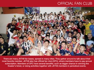 OFFICIAL FAN CLUB




 There are many JKT48 fan bases, spread in many cities. They gather around to talk about their
most favorite member. JKT48 also has official fan club (OFC), where members have to pay annual
  subscription. Members of OFC have several benefits, such as bigger chance in winning the
      theater’s ticket, or doing activities together with JKT48 members in periodical events.
 