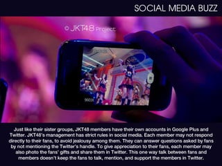 SOCIAL MEDIA BUZZ




   Just like their sister groups, JKT48 members have their own accounts in Google Plus and
Twitter. JKT48’s management has strict rules in social media. Each member may not respond
directly to their fans, to avoid jealousy among them. They can answer questions asked by fans
 by not mentioning the Twitter’s handle. To give appreciation to their fans, each member may
    also photo the fans’ gifts and share them in Twitter. This one way talk between fans and
     members doesn’t keep the fans to talk, mention, and support the members in Twitter.
 
