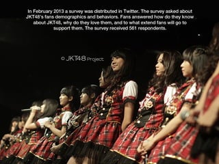 In February 2013 a survey was distributed in Twitter. The survey asked about
JKT48’s fans demographics and behaviors. Fans answered how do they know
    about JKT48, why do they love them, and to what extend fans will go to
             support them. The survey received 561 respondents.
 