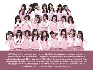 JKT48 is the first overseas sister group of AKB48. It has been more than a year since
  JKT48’s first public performance. The group has appeared in many television show in
Indonesia and Japan. They have shown their stage performance in many occasions, from
requested public performance to their own personal shows in theater. They have fans that
   stay loyal with them, attending to most of their shows and events. Fans that keep on
                    supporting the group’s members in any way they can.
 