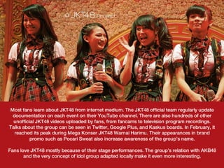Most fans learn about JKT48 from internet medium. The JKT48 official team regularly update
  documentation on each event on their YouTube channel. There are also hundreds of other
  unofficial JKT48 videos uploaded by fans, from fancams to television program recordings.
Talks about the group can be seen in Twitter, Google Plus, and Kaskus boards. In February, it
   reached its peak during Mega Konser JKT48 Warnai Harimu. Their appearances in brand
         promo such as Pocari Sweat also increase awareness of the group’s name.
                                               
Fans love JKT48 mostly because of their stage performances. The group’s relation with AKB48
       and the very concept of idol group adapted locally make it even more interesting.
 