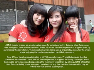 JKT48 theater is seen as an alternative place for entertainment in Jakarta. Most fans come
here to support their favorite member. About 58.4% of fans feel important to support them by
purchasing theater’s ticket. They usually chant and sing along, or just stay silent, for the whole
                  show, enjoying the performance given by JKT48 members.
                                                  
   Only 37% of fans have participated in JKT48 special events. Probably because they live
 outside of Jabodetabek. Fans feel it’s more important to support JKT48 by coming to watch
their public perfomance and responding the members’ tweet than by joining JKT48 official fan
  club. Fans probably prefer to support members on any free medium, compared to pay for
                              official fan club annual subscription.
 
