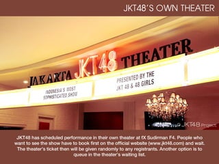 JKT48’S OWN THEATER




 JKT48 has scheduled performance in their own theater at fX Sudirman F4. People who
want to see the show have to book first on the official website (www.jkt48.com) and wait.
 The theater’s ticket then will be given randomly to any registrants. Another option is to
                            queue in the theater’s waiting list.
 
