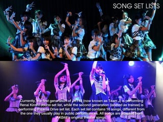 SONG SET LISTS




 Currently, the first generation of JKT48 (now known as Team J) is performing
 Renai Kinshi Jourei set list, while the second generation (labeled as trainee) is
performing Pajama Drive set list. Each set list contains 16 songs, different from
 the one they usually play in public performances. All songs are adapted from
                         AKB48’s original theater songs.
 