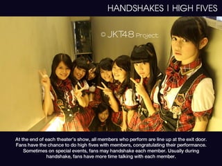 HANDSHAKES | HIGH FIVES




At the end of each theater’s show, all members who perform are line up at the exit door.
Fans have the chance to do high fives with members, congratulating their performance.
    Sometimes on special events, fans may handshake each member. Usually during
               handshake, fans have more time talking with each member.
 