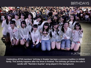 BIRTHDAYS




 Celebrating JKT48 members’ birthday in theater has been a common tradition in AKB48
family. This activity happens after the show is finished. The birthday girl blows the cake’s
             candle with “Namida’s Suprise” song played in the background.
 