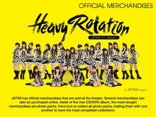 OFFICIAL MERCHANDISES




 JKT48 has official merchandises that are sold at the theater. Several merchandises can
     also be purchased online. Aside of the new CD/DVD album, the most bought
merchandises are photo packs. Fans love to collect all photo packs, trading them with one
                     another to have the most completed collections.
 