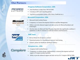 Our Partners
               Progress Software Corporation, USA
                    Sole Distributor in India from 1993 till 2005.
                    Currently an ISV and Consulting partner.
                    Executed several projects jointly (UPS, Xerox, EarthLink etc.).

               Microsoft Corporation, USA
                   Microsoft Gold Certified Partner
                   Competency in Custom Development Solutions and Data Management.
                   Ability to provide enhanced support and sales services for Microsoft products and
                    technologies.
                   Also the status of a Microsoft Small Business Specialist that significantly combines it
                    capabilities to offer IT solutions to small and medium sized businesses.


                   SAP, India
                   Service Partner for all industry verticals.
                   Educational partner for e-learning and instructor lead training.
                   Channel partner for Healthcare and Retail industry.

               Compiere Inc., USA
                    Compiere Gold Certified Partner
                    Competency in solution design, implementation, extension development and local
                     support of Compiere products globally
                    Ability to provide enhanced support and sales services for Compiere ERP & CRM.
 