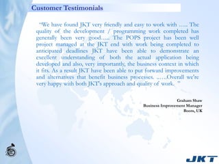 Customer Testimonials

   “We have found JKT very friendly and easy to work with ….. The
 quality of the development / programming work completed has
 generally been very good….. The POPS project has been well
 project managed at the JKT end with work being completed to
 anticipated deadlines JKT have been able to demonstrate an
 excellent understanding of both the actual application being
 developed and also, very importantly, the business context in which
 it fits. As a result JKT have been able to put forward improvements
 and alternatives that benefit business processes. ..….Overall we're
 very happy with both JKT's approach and quality of work. ”

                                                             Graham Shaw
                                             Business Improvement Manager
                                                                Boots, UK
 