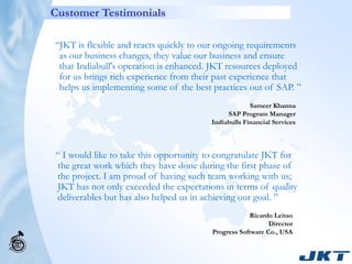 Customer Testimonials

“JKT is flexible and reacts quickly to our ongoing requirements
 as our business changes, they value our business and ensure
 that Indiabull's operation is enhanced. JKT resources deployed
 for us brings rich experience from their past experience that
 helps us implementing some of the best practices out of SAP. ”
                                                     Sameer Khanna
                                             SAP Program Manager
                                        Indiabulls Financial Services



“ I would like to take this opportunity to congratulate JKT for
the great work which they have done during the first phase of
the project. I am proud of having such team working with us;
JKT has not only exceeded the expectations in terms of quality
deliverables but has also helped us in achieving our goal. ”
                                                    Ricardo Leitao
                                                           Director
                                        Progress Software Co., USA
 