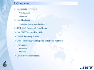 A Glance at..
 Corporate Overview
     Background
     Presence

 Our Business
     Services, Industries & Products
 JKT SAP Centre of Excellence
 Our SAP Service Portfolio
 Global Delivery Model
 Our Technology/Enterprise Solutions Portfolio
 Our Assets
     Partners
     Clients

 Customer Testimonials
 