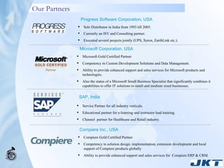 Our Partners Microsoft Gold Certified Partner  Competency in Custom Development Solutions and Data Management. Ability to provide enhanced support and sales services for Microsoft products and technologies. Also the status of a Microsoft Small Business Specialist that significantly combines it capabilities to offer IT solutions to small and medium sized businesses. Service Partner for all industry verticals.  Educational partner for e-learning and instructor lead training. Channel  partner for Healthcare and Retail industry. Compiere Gold Certified Partner  Competency in solution design, implementation, extension development and local support of Compiere products globally Ability to provide enhanced support and sales services for  Compiere ERP & CRM. Progress Software Corporation, USA Sole Distributor in India from 1993 till 2005. Currently an ISV and Consulting partner. Executed several projects jointly (UPS, Xerox, EarthLink etc.). SAP, India Microsoft Corporation, USA Compiere Inc., USA 